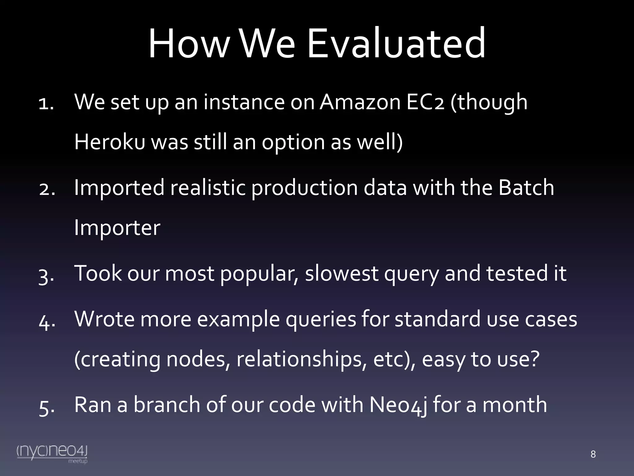 How We Evaluated
1. We set up an instance on Amazon EC2 (though
Heroku was still an option as well)
2. Imported realistic production data with the Batch
Importer

3. Took our most popular, slowest query and tested it
4. Wrote more example queries for standard use cases
(creating nodes, relationships, etc), easy to use?
5. Ran a branch of our code with Neo4j for a month
8

 