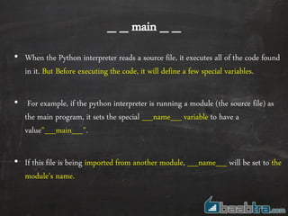 _ _ main _ _
• When the Python interpreter reads a source file, it executes all of the code found
in it. But Before executing the code, it will define a few special variables.
• For example, if the python interpreter is running a module (the source file) as
the main program, it sets the special __name__ variable to have a
value"__main__".
• If this file is being imported from another module, __name__ will be set to the
module's name.
 