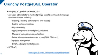 • PostgreSQL Operator GA: March, 2017

• Allows an administrator to run PostgreSQL-specific commands to manage
database clusters, including:

• Creating / Deleting a cluster (your own DBaaS)

• Scaling up / down replicas

• High-Availability

• Apply user policies to PostgreSQL instances

• Managing backup intervals and policies

• Define what container resources to use (RAM, CPU, etc.)

• Upgrade management

• Smart pod deployments to nodes

• REST API
Crunchy PostgreSQL Operator
14
https://github.com/CrunchyData/postgres-operator
 