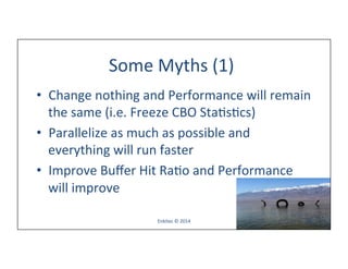 Some	
  Myths	
  (1)	
  
•  Change	
  nothing	
  and	
  Performance	
  will	
  remain	
  
the	
  same	
  (i.e.	
  Freeze	
  CBO	
  StaLsLcs)	
  
•  Parallelize	
  as	
  much	
  as	
  possible	
  and	
  
everything	
  will	
  run	
  faster	
  
•  Improve	
  Buﬀer	
  Hit	
  RaLo	
  and	
  Performance	
  
will	
  improve	
  
Enkitec	
  ©	
  2014	
   78	
  
 