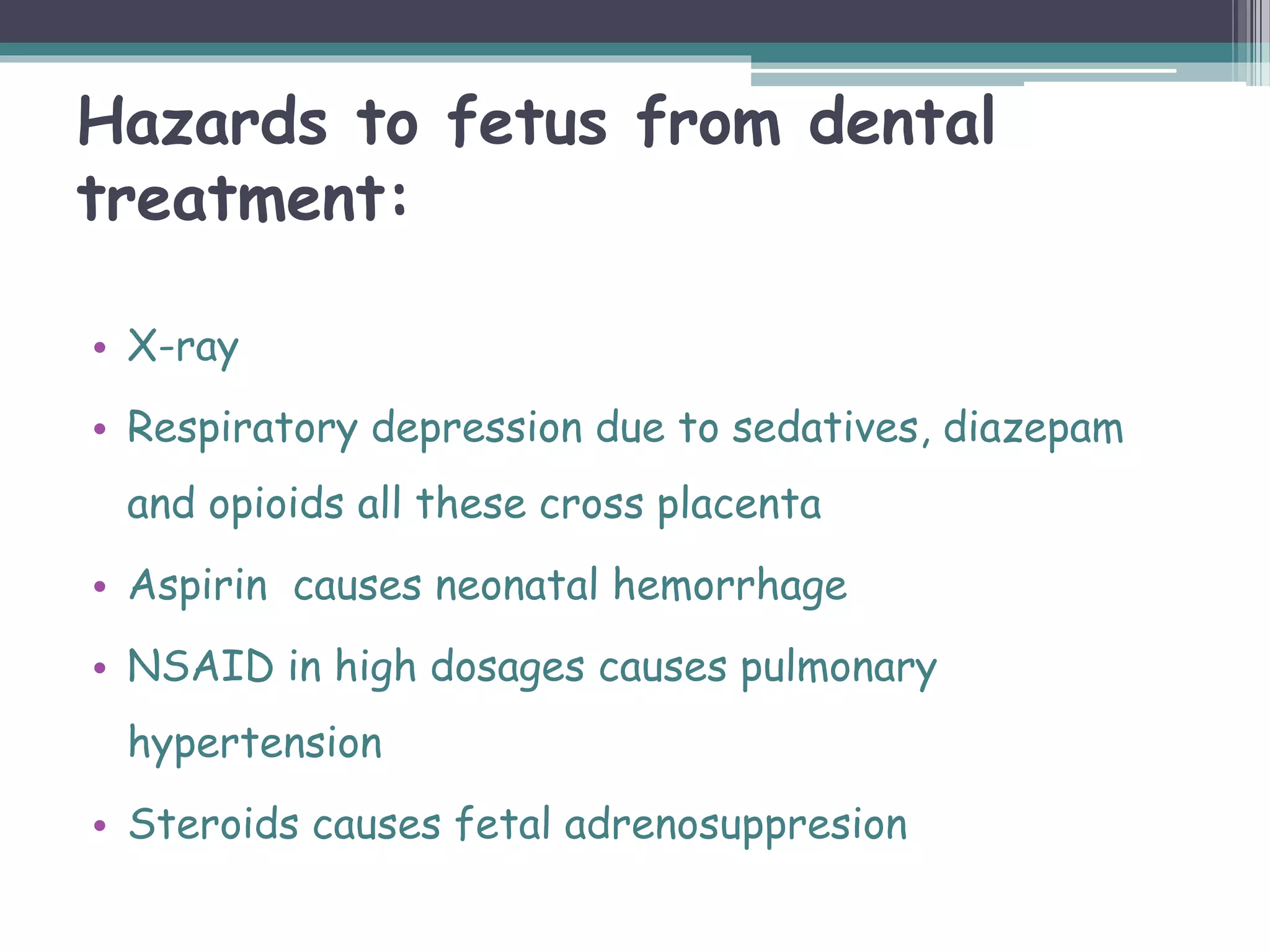 Hazards to fetus from dental
treatment:
• X-ray
• Respiratory depression due to sedatives, diazepam
and opioids all these cross placenta
• Aspirin causes neonatal hemorrhage
• NSAID in high dosages causes pulmonary
hypertension
• Steroids causes fetal adrenosuppresion
 
