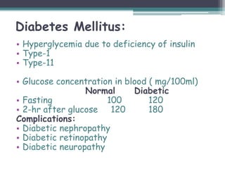 Diabetes Mellitus:
• Hyperglycemia due to deficiency of insulin
• Type-1
• Type-11
• Glucose concentration in blood ( mg/100ml)
Normal Diabetic
• Fasting 100 120
• 2-hr after glucose 120 180
Complications:
• Diabetic nephropathy
• Diabetic retinopathy
• Diabetic neuropathy
 