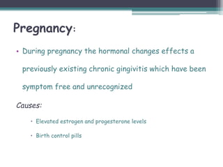 Pregnancy:
• During pregnancy the hormonal changes effects a
previously existing chronic gingivitis which have been
symptom free and unrecognized
Causes:
 Elevated estrogen and progesterone levels
 Birth control pills
 