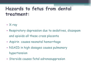Hazards to fetus from dental
treatment:
• X-ray
• Respiratory depression due to sedatives, diazepam
and opioids all these cross placenta
• Aspirin causes neonatal hemorrhage
• NSAID in high dosages causes pulmonary
hypertension
• Steroids causes fetal adrenosuppresion
 