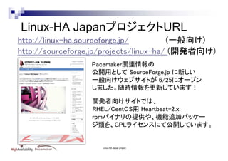 Linux-HA JapanプロジェクトURL
http://linux-ha.sourceforge.jp/
(一般向け)
http://sourceforge.jp/projects/linux-ha/ (開発者向け)
Pacemaker関連情報の
公開用として SourceForge.jp に新しい
一般向けウェブサイトが 6/25にオープン
しました。随時情報を更新しています！
開発者向けサイトでは、
RHEL/CentOS用 Heartbeat-2.ｘ
rpmバイナリの提供や、機能追加パッケー
ジ類を、GPLライセンスにて公開しています。

Linux-HA Japan project

 