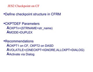 Define checkpoint structure in CFRM CKPTDEF Parameters CKPTn=(STRNAME=str_name) MODE=DUPLEX Recommendations CKPT1 on CF, CKPT2 on DASD VOLATILE=(ONECKPT=IGNORE,ALLCKPT=DIALOG) Activate via Dialog JES2 Checkpoint on CF 