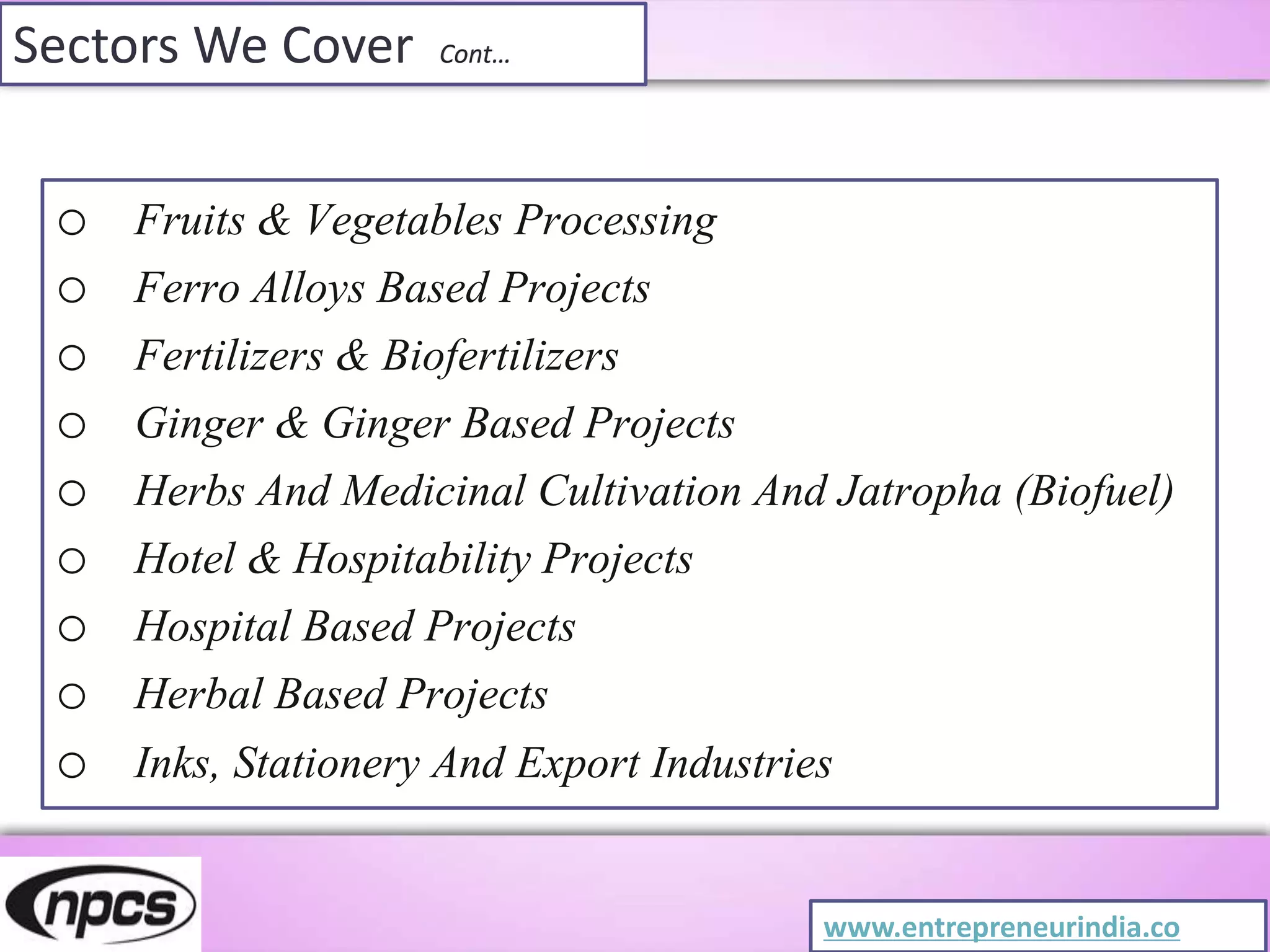 Sectors We Cover Cont…
o Fruits & Vegetables Processing
o Ferro Alloys Based Projects
o Fertilizers & Biofertilizers
o Ginger & Ginger Based Projects
o Herbs And Medicinal Cultivation And Jatropha (Biofuel)
o Hotel & Hospitability Projects
o Hospital Based Projects
o Herbal Based Projects
o Inks, Stationery And Export Industries
www.entrepreneurindia.co
 