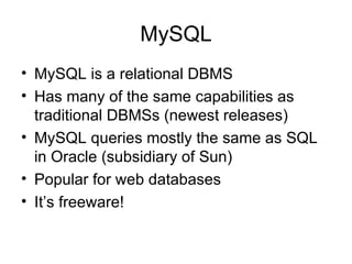 MySQL MySQL is a relational DBMS Has many of the same capabilities as traditional DBMSs (newest releases) MySQL queries mostly the same as SQL in Oracle (subsidiary of Sun) Popular for web databases It’s freeware! 