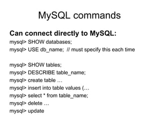 MySQL commands Can connect directly to MySQL: mysql> SHOW databases; mysql> USE db_name;  // must specify this each time mysql> SHOW tables; mysql> DESCRIBE table_name; mysql> create table … mysql> insert into table values (… mysql> select * from table_name; mysql> delete … mysql> update 