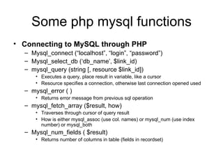 Some php mysql functions Connecting to MySQL through PHP Mysql_connect (“localhost”, “login”, “password”) Mysql_select_db (‘db_name’, $link_id) mysql_query (string [, resource $link_id]) Executes a query, place result in variable, like a cursor Resource specifies a connection, otherwise last connection opened used mysql_error ( ) Returns error message from previous sql operation mysql_fetch_array ($result, how) Traverses through cursor of query result How is either mysql_assoc (use col. names) or mysql_num (use index number) or mysql_both Mysql_num_fields ( $result) Returns number of columns in table (fields in recordset) 