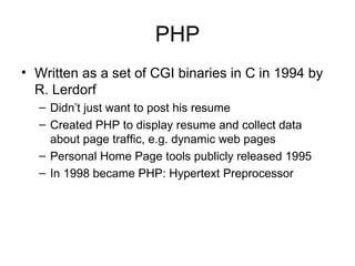 PHP Written as a set of CGI binaries in C in 1994 by R. Lerdorf Didn’t just want to post his resume Created PHP to display resume and collect data about page traffic, e.g. dynamic web pages Personal Home Page tools publicly released 1995 In 1998 became PHP: Hypertext Preprocessor 