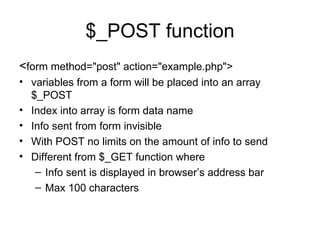 $_POST function < form method=&quot;post&quot; action=&quot;example.php&quot;> variables from a form will be placed into an array $_POST Index into array is form data name Info sent from form invisible  With POST no limits on the amount of info to send Different from $_GET function where Info sent is displayed in browser’s address bar Max 100 characters  