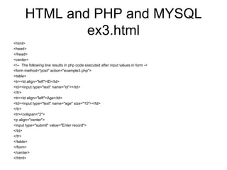 HTML and PHP and MYSQL ex3.html <html> <head> </head> <center> <!--  The following line results in php code executed after input values in form -> <form method=&quot;post&quot; action=&quot;example3.php&quot;> <table> <tr><td align=&quot;left&quot;>ID</td> <td><input type=&quot;text&quot; name=&quot;id&quot;></td> </tr> <tr><td align=&quot;left&quot;>Age</td> <td><input type=&quot;text&quot; name=&quot;age&quot; size=&quot;15&quot;></td> </tr> <tr><colspan=&quot;2&quot;> <p align=&quot;center&quot;> <input type=&quot;submit&quot; value=&quot;Enter record&quot;> </td> </tr> </table> </form> </center> </html> 