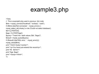 example3.php <?php //  This is example3.php used in previous .htm code $link = mysql_connect(&quot;localhost&quot;, &quot;svrbsky&quot;, “cwid&quot;); if (!$link) {die('Not connected: '. mysql_error()); } mysql_select_db('vrbsky') or die ('Could not select database'); $id= $_POST['id']; $age = $_POST['age']; $query = &quot;insert into  testit values ('$id', '$age')&quot;; $result = mysql_query($query); if (!$result) {die('SQL error: ' . mysql_error());} mysql_close($link); print &quot;<html><body><center>&quot;; print &quot;<p>You have just entered this record<p>&quot;; print &quot;ID:  $id<br>&quot;; print &quot;Age: $age&quot;; print &quot;</body></html>&quot;; ?> 