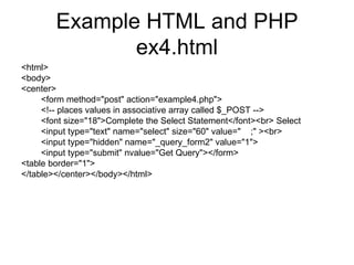 Example HTML and PHP ex4.html <html> <body> <center> <form method=&quot;post&quot; action=&quot;example4.php&quot;> <!-- places values in associative array called $_POST --> <font size=&quot;18&quot;>Complete the Select Statement</font><br> Select <input type=&quot;text&quot; name=&quot;select&quot; size=&quot;60&quot; value=&quot;  ;&quot; ><br> <input type=&quot;hidden&quot; name=&quot;_query_form2&quot; value=&quot;1&quot;> <input type=&quot;submit&quot; nvalue=&quot;Get Query&quot;></form> <table border=&quot;1&quot;> </table></center></body></html> 