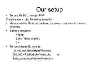 Our setup To use MySQL through PHP Create/save a .php file using an editor Make sure the file is on the lamp.cs.ua.edu machine in the root directory Sample program: <?php Echo “Hello World”; ?> To run it, from IE, type in:  ip address/ yourlogin /filename 130.160.47.52/vrbsky/Hello.php  or lamp.cs.ua.edu/vrbsky/Hello.php 
