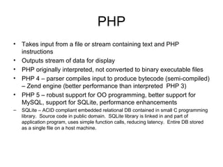 PHP Takes input from a file or stream containing text and PHP instructions Outputs stream of data for display PHP originally interpreted, not converted to binary executable files PHP 4 – parser compiles input to produce bytecode (semi-compiled) – Zend engine (better performance than interpreted  PHP 3) PHP 5 – robust support for OO programming, better support for MySQL, support for SQLite, performance enhancements SQLite – ACID compliant embedded relational DB contained in small C programming library.  Source code in public domain.  SQLite library is linked in and part of application program, uses simple function calls, reducing latency.  Entire DB stored as a single file on a host machine. 