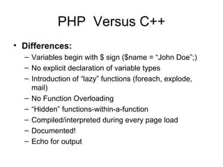 PHP  Versus C++ Differences: Variables begin with $ sign ($name = “John Doe”;) No explicit declaration of variable types  Introduction of “lazy” functions (foreach, explode, mail) No Function Overloading “ Hidden” functions-within-a-function Compiled/interpreted during every page load Documented!  Echo for output 