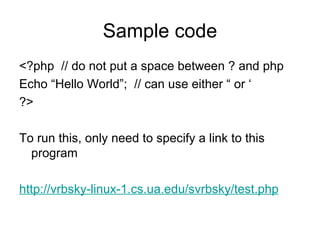 Sample code <?php  // do not put a space between ? and php Echo “Hello World”;  // can use either “ or ‘ ?> To run this, only need to specify a link to this program http://vrbsky-linux-1.cs.ua.edu/svrbsky/test.php 
