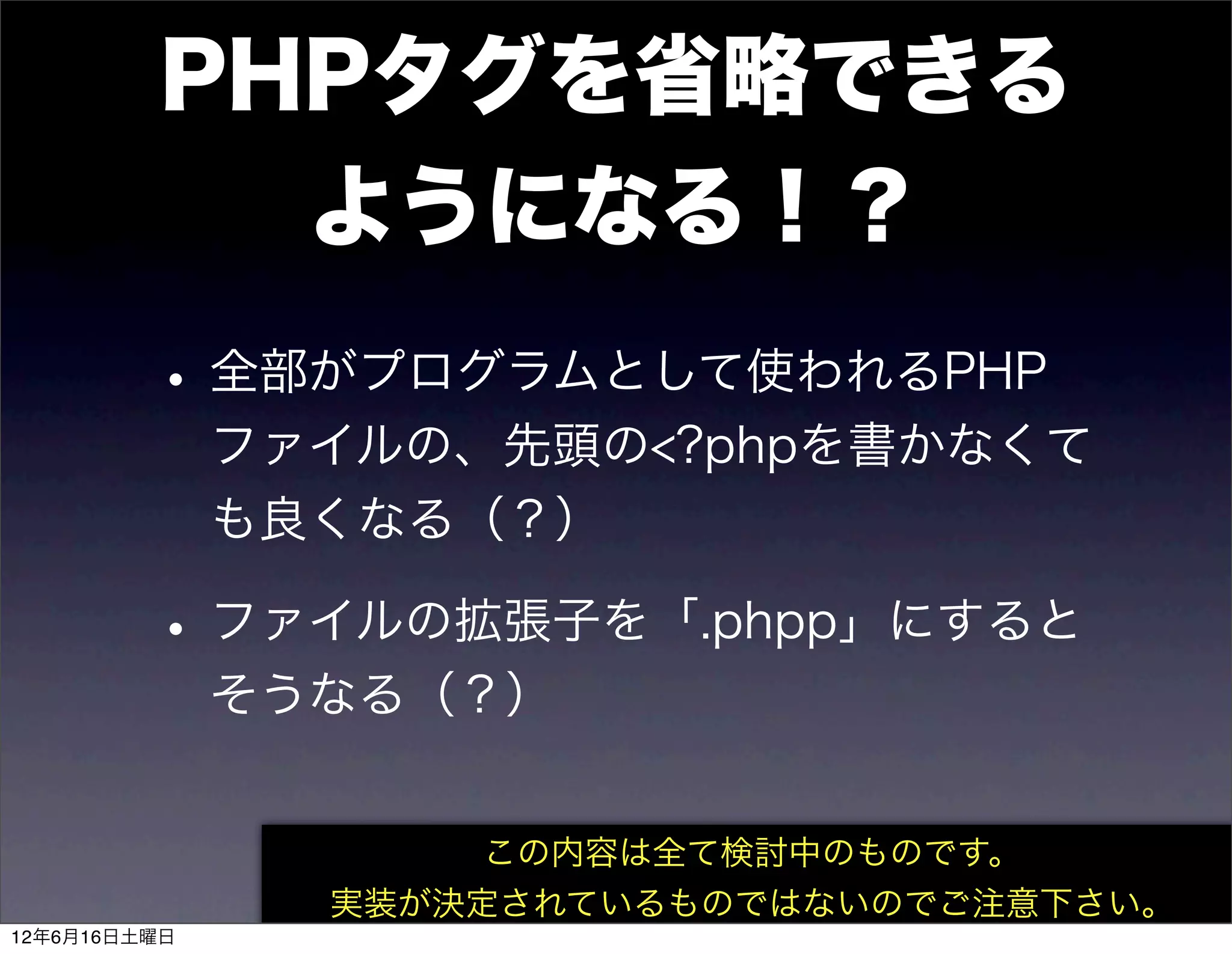 PHPタグを省略できる
           ようになる！？
         • 全部がプログラムとして使われるPHP
              ファイルの、先頭の<?phpを書かなくて
              も良くなる（？）

         • ファイルの拡張子を「.phpp」にすると
              そうなる（？）


                     この内容は全て検討中のものです。
                実装が決定されているものではないのでご注意下さい。
12年6月16日土曜日
 