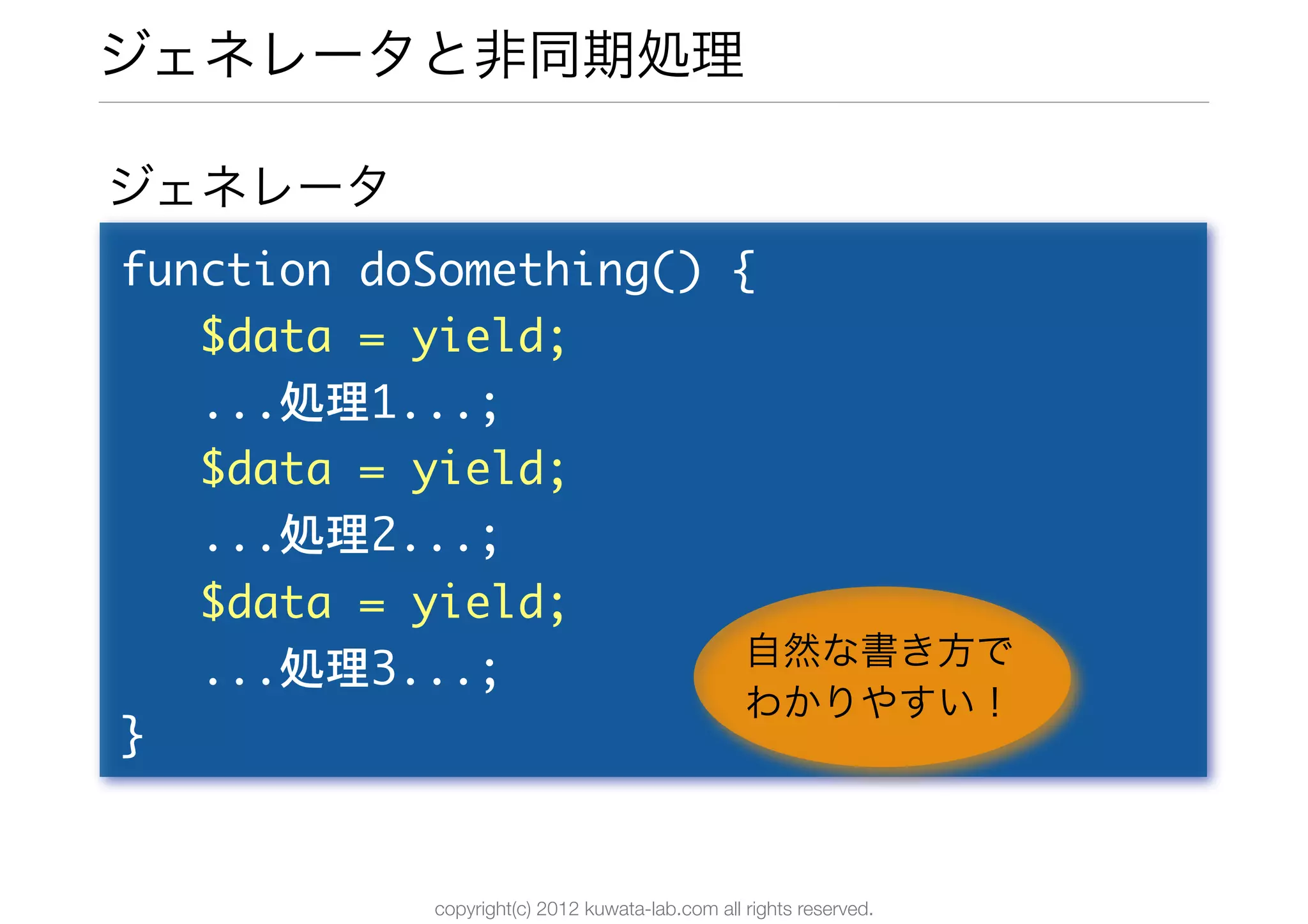 ジェネレータと非同期処理

ジェネレータ
function	 doSomething()	 {
	 	 	 $data	 =	 yield;
	 	 	 ...処理1...;
	 	 	 $data	 =	 yield;
	 	 	 ...処理2...;
	 	 	 $data	 =	 yield;
	 	 	 ...処理3...;          自然な書き方で
                          わかりやすい！
}


           copyright(c) 2012 kuwata-lab.com all rights reserved.
 