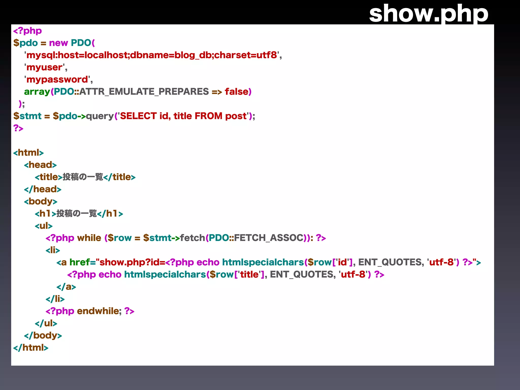 show.php
<?php
$pdo = new PDO(
   'mysql:host=localhost;dbname=blog_db;charset=utf8',
   'myuser',
   'mypassword',
   array(PDO::ATTR_EMULATE_PREPARES => false)
 );
$stmt = $pdo->query('SELECT id, title FROM post');
?>


<html>
  <head>
    <title>投稿の一覧</title>
  </head>
  <body>
    <h1>投稿の一覧</h1>
    <ul>
       <?php while ($row = $stmt->fetch(PDO::FETCH_ASSOC)): ?>
       <li>
          <a href="show.php?id=<?php echo htmlspecialchars($row['id'], ENT_QUOTES, 'utf-8') ?>">
             <?php echo htmlspecialchars($row['title'], ENT_QUOTES, 'utf-8') ?>
          </a>
       </li>
       <?php endwhile; ?>
    </ul>
  </body>
</html>
 