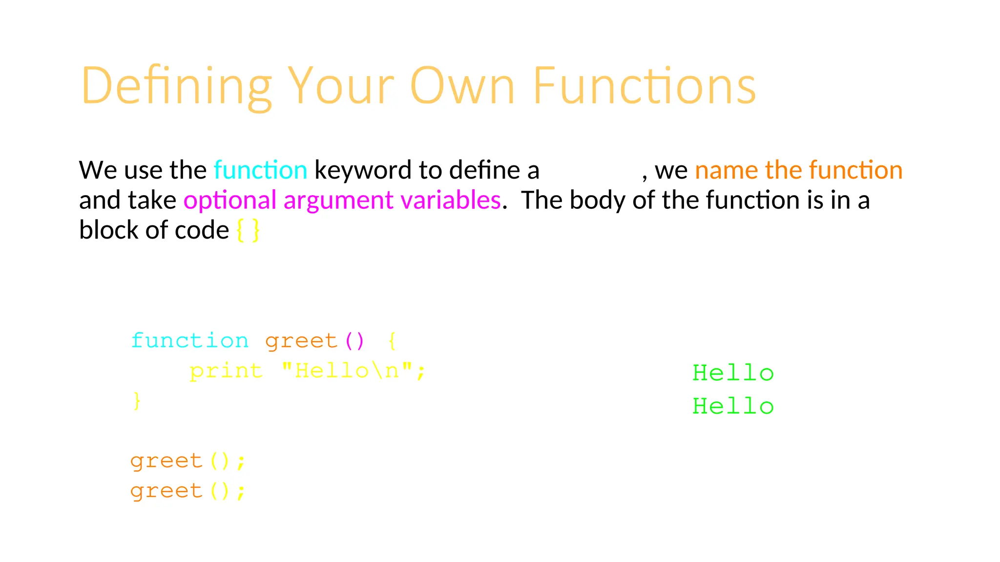 Defining Your Own Functions
We use the function keyword to define a function, we name the function
and take optional argument variables. The body of the function is in a
block of code { }
function greet() {
print "Hellon";
}
greet();
greet();
Hello
Hello
 