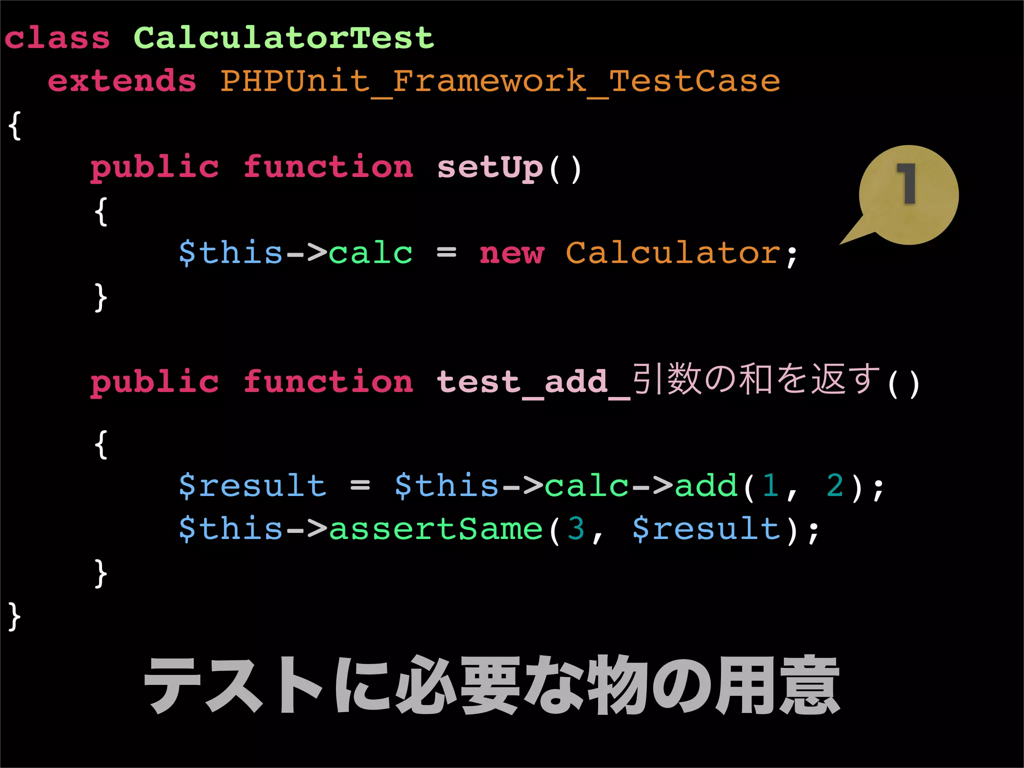 class CalculatorTest
  extends PHPUnit_Framework_TestCase
{
    public function setUp()
    {
        $this->calc = new Calculator;
    }

    public function test_add_           ()
    {
        $result = $this->calc->add(1, 2);
        $this->assertSame(3, $result);
    }
}
 