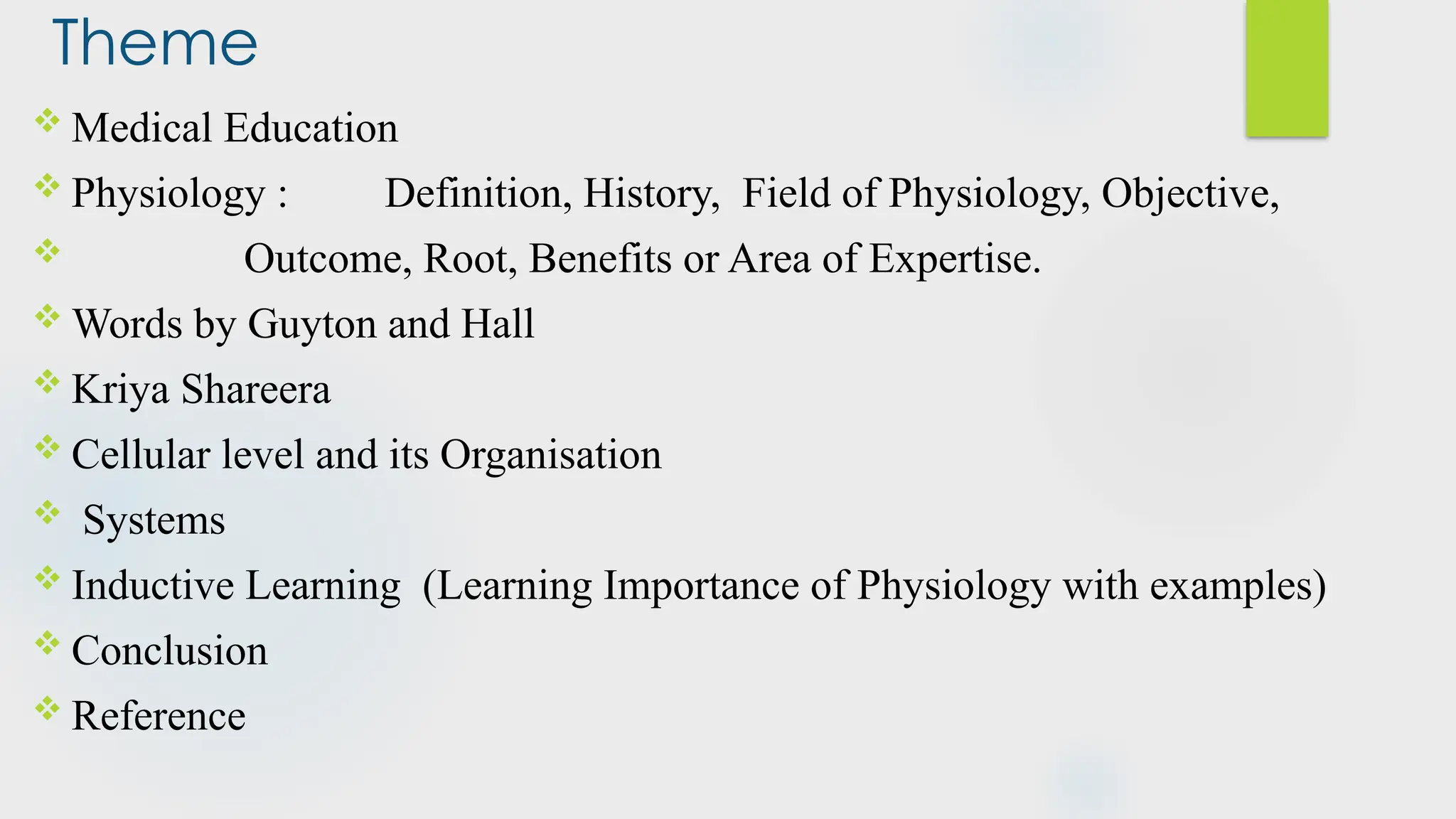 Theme
 Medical Education
 Physiology : Definition, History, Field of Physiology, Objective,
 Outcome, Root, Benefits or Area of Expertise.
 Words by Guyton and Hall
 Kriya Shareera
 Cellular level and its Organisation
 Systems
 Inductive Learning (Learning Importance of Physiology with examples)
 Conclusion
 Reference
 