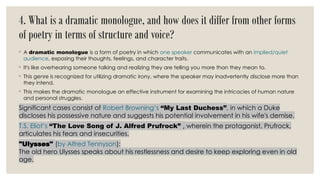 4. What is a dramatic monologue, and how does it differ from other forms
of poetry in terms of structure and voice?
◦ A dramatic monologue is a form of poetry in which one speaker communicates with an implied/quiet
audience, exposing their thoughts, feelings, and character traits.
◦ It's like overhearing someone talking and realizing they are telling you more than they mean to.
◦ This genre is recognized for utilizing dramatic irony, where the speaker may inadvertently disclose more than
they intend.
◦ This makes the dramatic monologue an effective instrument for examining the intricacies of human nature
and personal struggles.
Significant cases consist of Robert Browning’s “My Last Duchess”, in which a Duke
discloses his possessive nature and suggests his potential involvement in his wife's demise.
T.S. Eliot’s “The Love Song of J. Alfred Prufrock” , wherein the protagonist, Prufrock,
articulates his fears and insecurities.
"Ulysses" (by Alfred Tennyson):
The old hero Ulysses speaks about his restlessness and desire to keep exploring even in old
age.
 