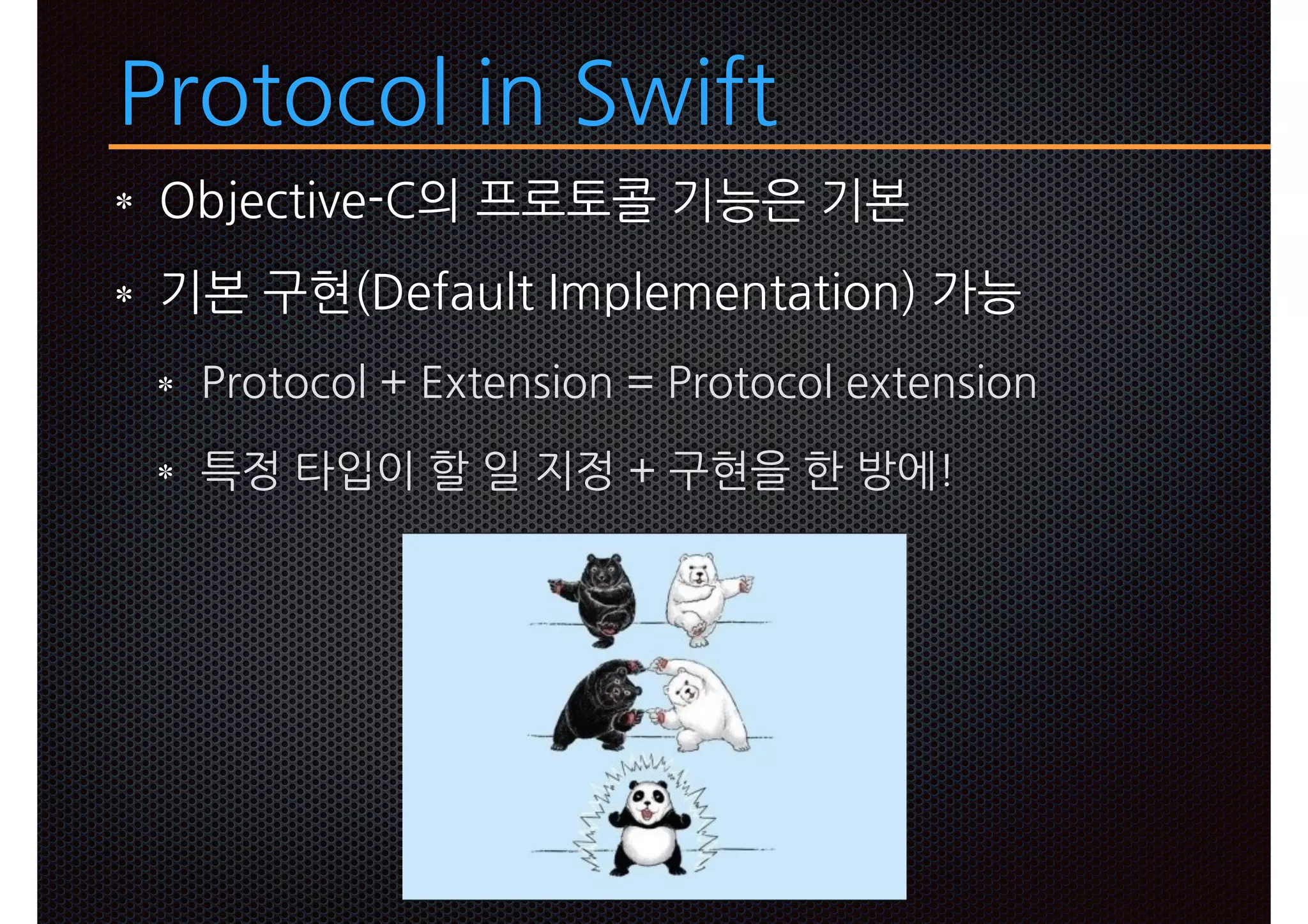 Protocol in Swift
Objective-C의 프로토콜 기능은 기본
기본 구현(Default Implementation) 가능
Protocol + Extension = Protocol extension
특정 타입이 할 일 지정 + 구현을 한 방에!
 
