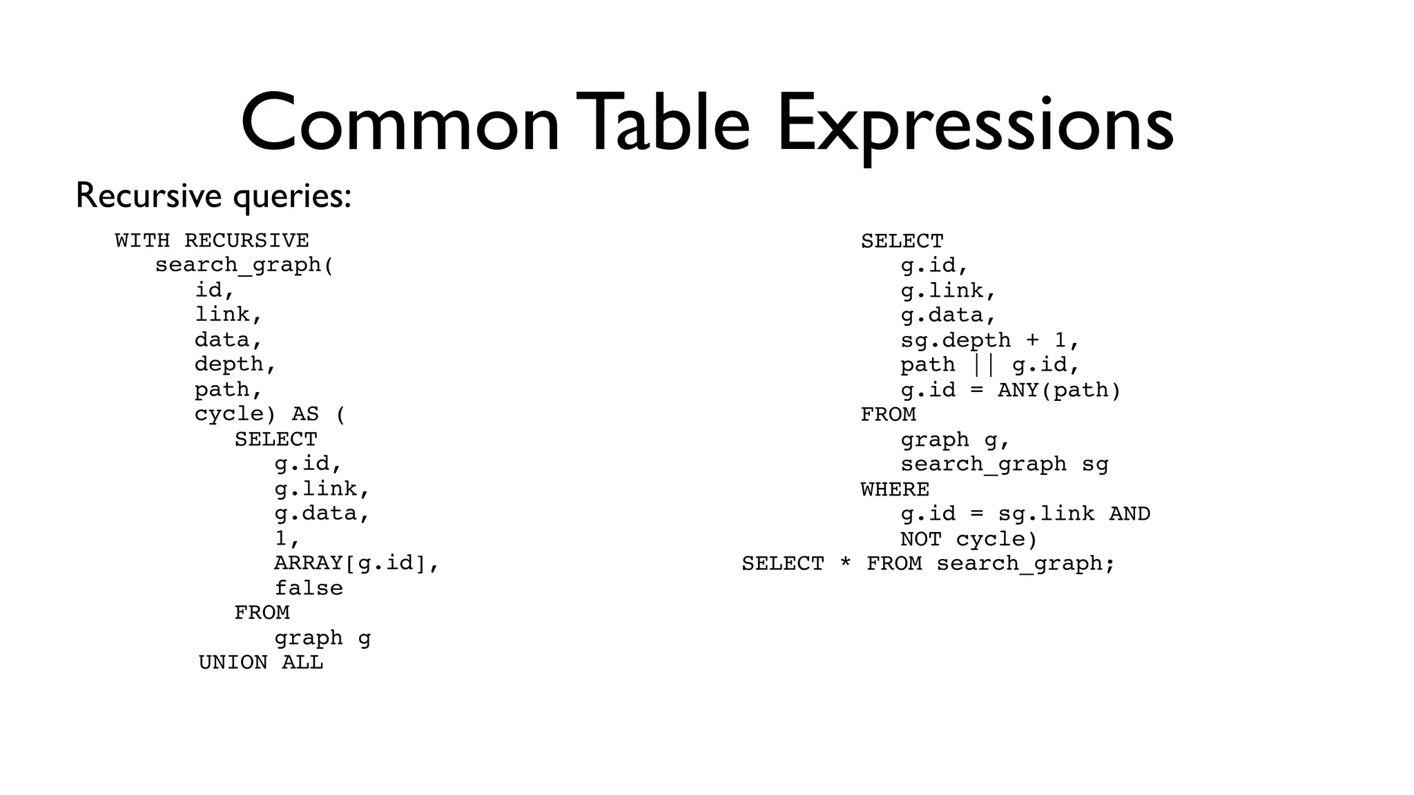 Common Table Expressions
Recursive queries:
  WITH RECURSIVE
  ! search_graph(id, link, data, depth) AS (
  ! ! ! SELECT
  ! ! ! ! g.id,
  ! ! ! ! g.link,
                                              cl es!
  ! ! ! ! g.data,
                                            cy
  ! ! ! ! 1
                                      w ith
                               ails
  ! ! ! FROM
  ! ! ! ! graph g
        UNION ALL            F
  ! ! ! SELECT
  ! ! ! ! g.id,
  ! ! ! ! g.link,
  ! ! ! ! g.data,
  ! ! ! ! sg.depth + 1
  ! ! ! FROM
  ! ! ! ! graph g,
  ! ! ! ! search_graph sg
  ! ! ! WHERE
  ! ! ! ! g.id = sg.link)
  SELECT * FROM search_graph;
 