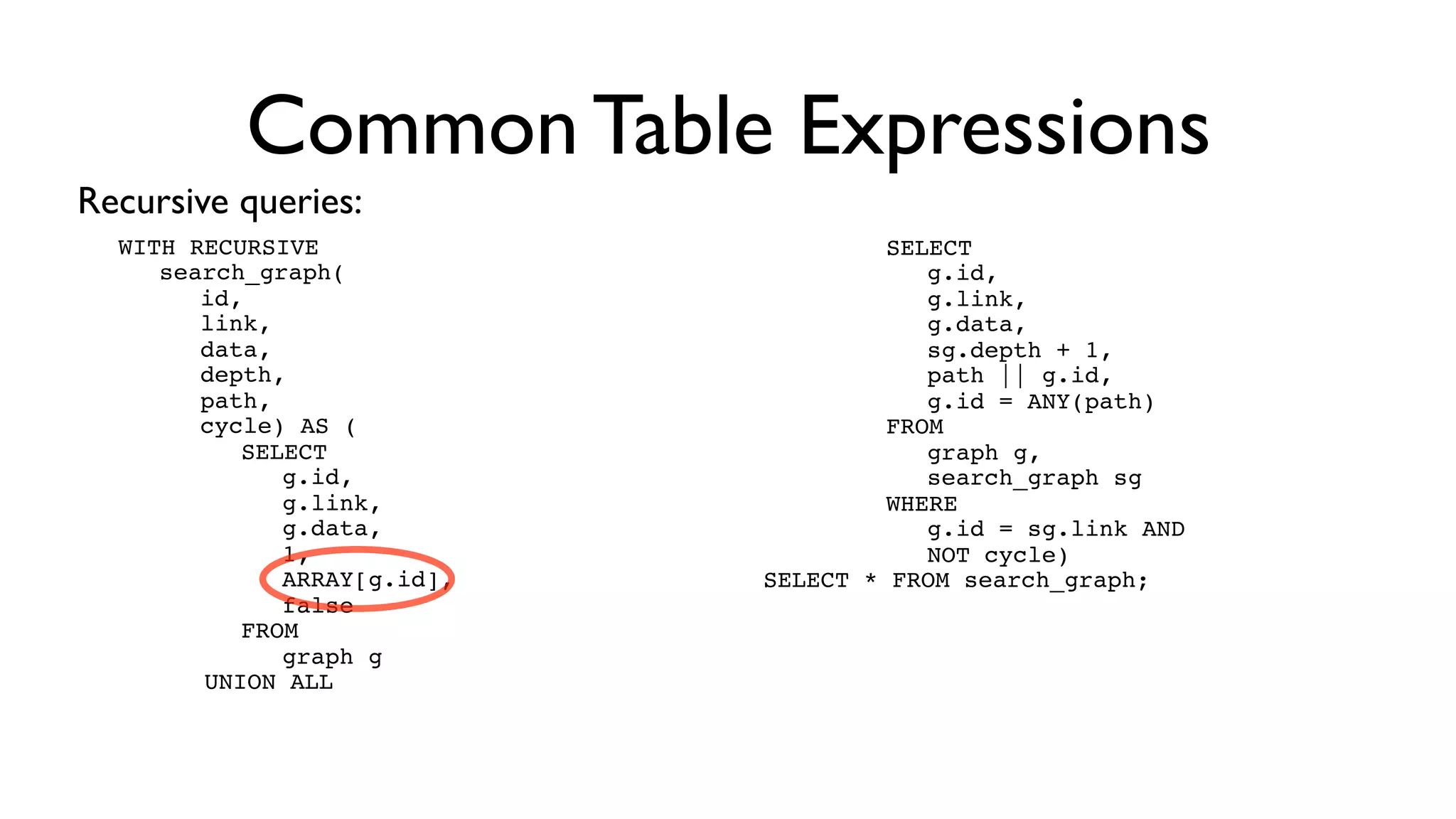 Common Table Expressions
Recursive queries:
  WITH RECURSIVE         !   !   !SELECT
  ! search_graph(        !   !   !! g.id,
  ! ! id,                !   !   !! g.link,
  ! ! link,              !   !   !! g.data,
  ! ! data,              !   !   !! sg.depth + 1,
  ! ! depth,             !   !   !! path || g.id,
  ! ! path,              !   !   !! g.id = ANY(path)
  ! ! cycle) AS (                !FROM
  ! ! ! SELECT           ! ! ! ! graph g,
  ! ! ! ! g.id,          ! ! ! ! search_graph sg
  ! ! ! ! g.link,        ! ! ! WHERE
  ! ! ! ! g.data,        ! ! ! ! g.id = sg.link AND
  ! ! ! ! 1,             ! ! ! ! NOT cycle)
  ! ! ! ! ARRAY[g.id],   SELECT * FROM search_graph;
  ! ! ! ! false
  ! ! ! FROM
  ! ! ! ! graph g
        UNION ALL
 