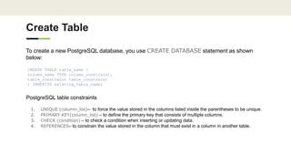 Create Table
To create a new PostgreSQL database, you use CREATE DATABASE statement as shown
below:
CREATE TABLE table_name (
column_name TYPE column_constraint,
table_constraint table_constraint
) INHERITS existing_table_name;
PostgreSQL table constraints
1. UNIQUE (column_list)– to force the value stored in the columns listed inside the parentheses to be unique.
2. PRIMARY KEY(column_list) – to define the primary key that consists of multiple columns.
3. CHECK (condition) – to check a condition when inserting or updating data.
4. REFERENCES– to constrain the value stored in the column that must exist in a column in another table.
 
