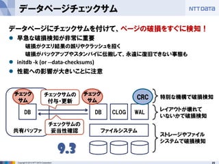 29Copyright © 2013 NTT DATA Corporation
ファイルシステム
DB CLOG WAL
CRC
DB
共有バッファ
チェック
サム
チェック
サム
チェックサムの
付与・更新
ストレージやファイル
システムで破損検知
レイアウトが壊れて
いないかで破損検知
特別な機構で破損検知
9.3
チェックサムの
妥当性確認
データページチェックサム
データページにチェックサムを付けて、ページの破損をすぐに検知！
 早急な破損検知が非常に重要
破損がクエリ結果の誤りやクラッシュを招く
破損がバックアップやスタンバイに伝搬して、永遠に復旧できない事態も
 initdb -k (or --data-checksums)
 性能への影響が大きいことに注意
 