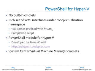 PowerShell for Hyper-VNo built-in cmdletsRich set of WMI interfaces under root\virtualization namespace108 classes prefixed with Msvm_Complex to scriptPowerShell module for Hyper-VDeveloped by James O’neillhttp://pshyperv.codeplex.comSystem Center Virtual Machine Manager cmdlets