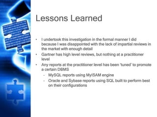 Lessons Learned
• I undertook this investigation in the formal manner I did
because I was disappointed with the lack of impartial reviews in
the market with enough detail
• Gartner has high level reviews, but nothing at a practitioner
level
• Any reports at the practitioner level has been ‘tuned’ to promote
a certain DBMS
– MySQL reports using MyISAM engine
– Oracle and Sybase reports using SQL built to perform best
on their configurations
 