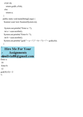 if (b!=0)
return gcd(b, a%b);
else
return a;
}
public static void main(String[] args) {
Scanner scan=new Scanner(System.in);
System.out.println("Enter a: ");
int a = scan.nextInt();
System.out.println("Enter b: ");
int b = scan.nextInt();
System.out.println("gcd(" + a + "," + b + ") = " + gcd(a,b));
}
}
/*
output:
Enter a:
10
Enter b:
12
gcd(10,12) = 2
*/
 