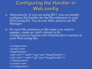    Alternatively, if you are using IIS 7, you can simply
    configure the handler for the file extension in your
    Web.config file. You do not, then, need to use IIS
    Manager.
   For each file extension or file name you want to
    register, create an <add> element in the
    <configuration><system.web><httpHandlers> section of
    your Web.config file:

    <configuration>
    <system.web>
    <httpHandlers>
    <add verb="*" path="*.jpg" type="ImageHandler"/>
    <add verb="*" path="*.gif" type="ImageHandler"/>
    </httpHandlers>
    </system.web>
    </configuration>
 