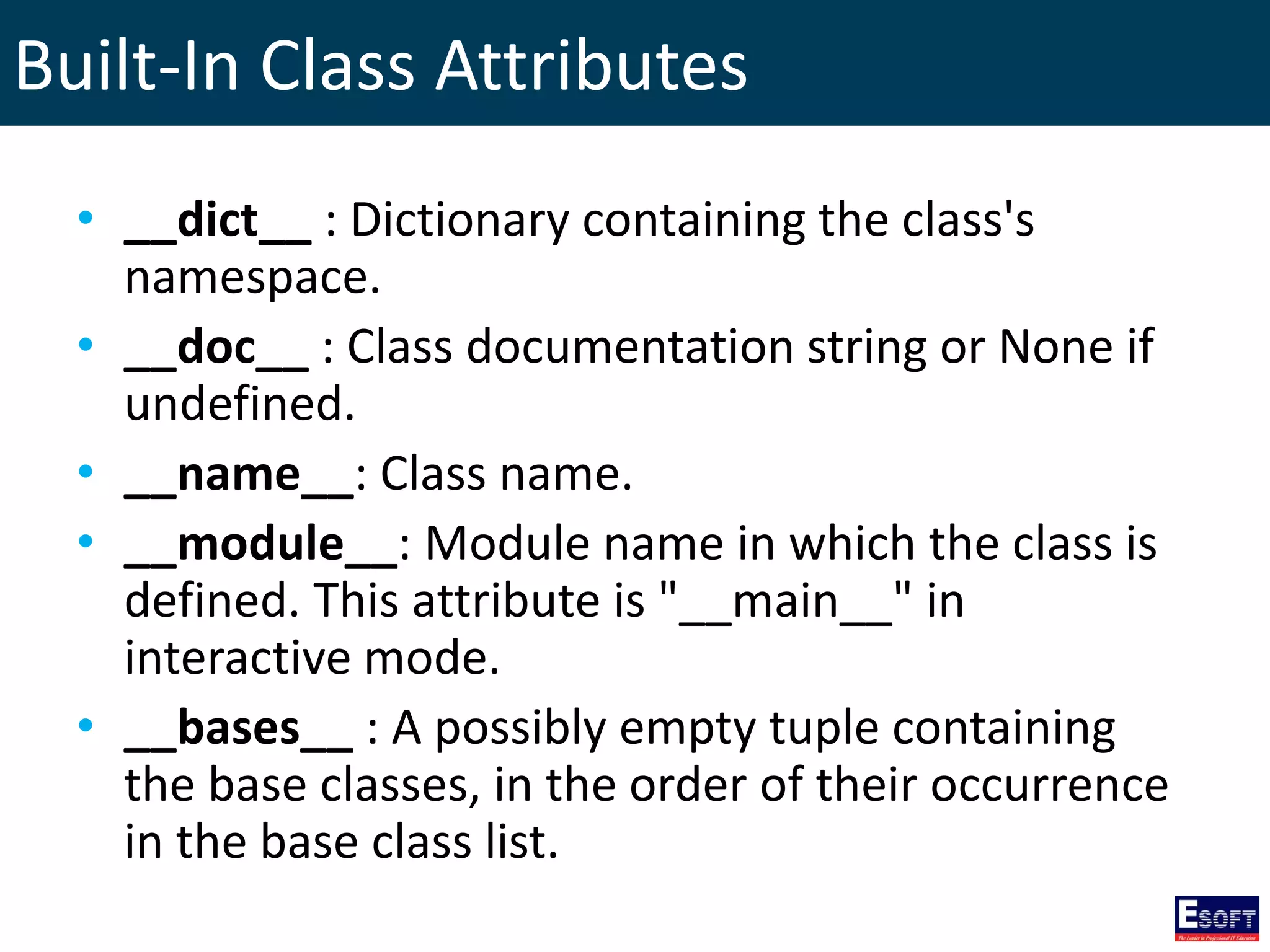 Built-In Class Attributes
• __dict__ : Dictionary containing the class's
namespace.
• __doc__ : Class documentation string or None if
undefined.
• __name__: Class name.
• __module__: Module name in which the class is
defined. This attribute is "__main__" in
interactive mode.
• __bases__ : A possibly empty tuple containing
the base classes, in the order of their occurrence
in the base class list.
 