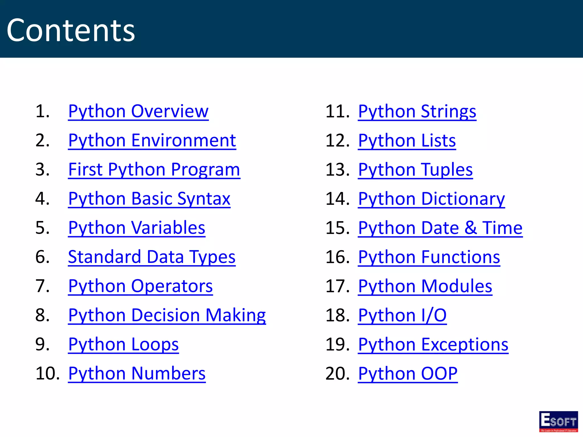 Contents
1. Python Overview
2. Python Environment
3. First Python Program
4. Python Basic Syntax
5. Python Variables
6. Standard Data Types
7. Python Operators
8. Python Decision Making
9. Python Loops
10. Python Numbers
11. Python Strings
12. Python Lists
13. Python Tuples
14. Python Dictionary
15. Python Date & Time
16. Python Functions
17. Python Modules
18. Python I/O
19. Python Exceptions
20. Python OOP
 