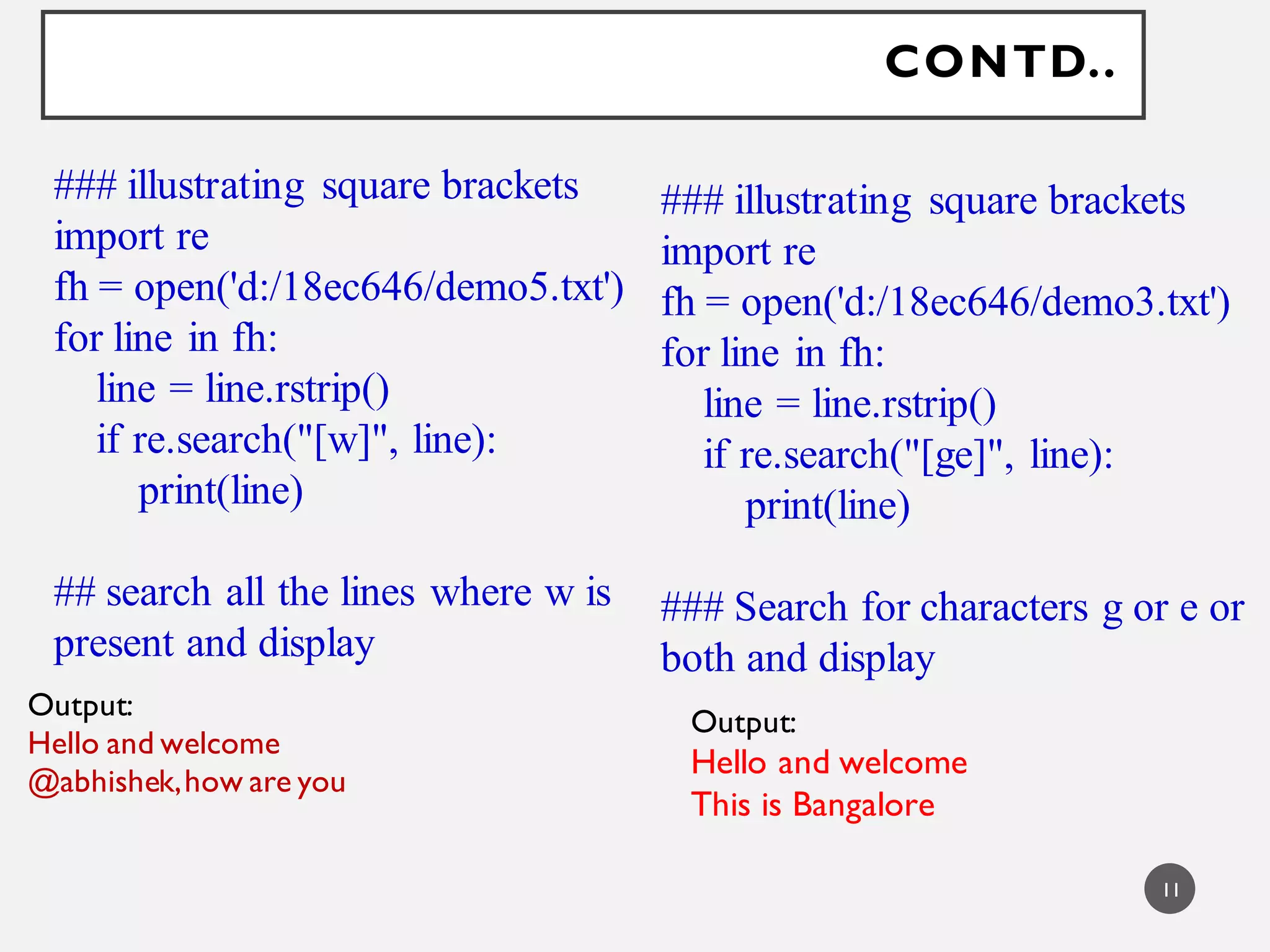 CONTD..
### illustrating square brackets
import re
fh = open('d:/18ec646/demo5.txt')
for line in fh:
line = line.rstrip()
if re.search("[w]", line):
print(line)
## search all the lines where w is
present and display
Output:
Hello and welcome
@abhishek,how are you
### illustrating square brackets
import re
fh = open('d:/18ec646/demo3.txt')
for line in fh:
line = line.rstrip()
if re.search("[ge]", line):
print(line)
### Search for characters g or e or
both and display
Output:
Hello and welcome
This is Bangalore
11
 