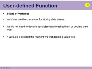 Dr. A. B. Shinde
User-defined Function
• Scope of Variables
• Variables are the containers for storing data values.
• We do not need to declare variables before using them or declare their
type.
• A variable is created the moment we first assign a value to it.
45
 