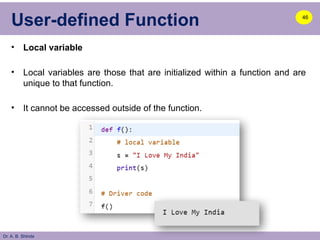 Dr. A. B. Shinde
User-defined Function
• Local variable
• Local variables are those that are initialized within a function and are
unique to that function.
• It cannot be accessed outside of the function.
46
 
