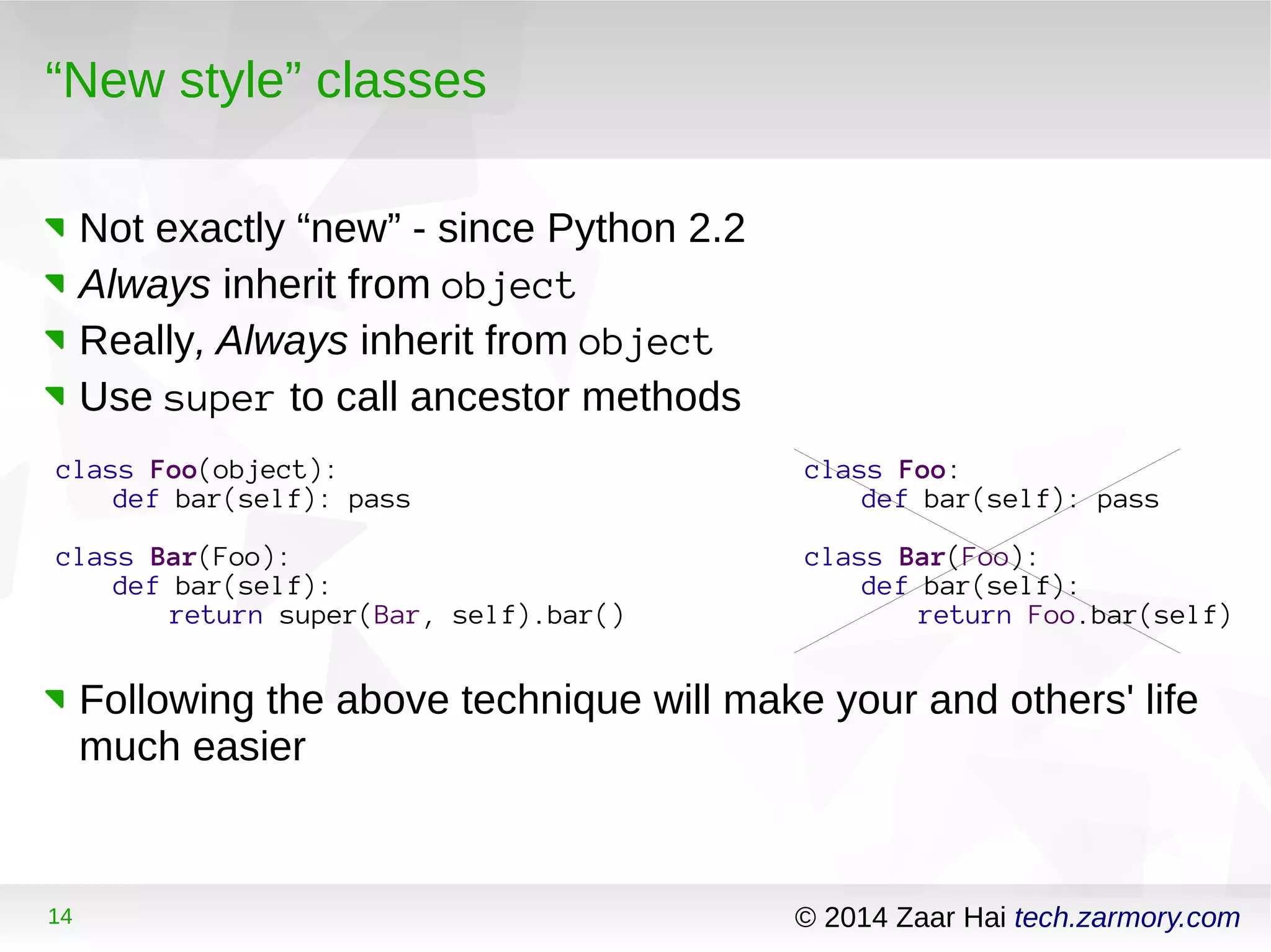 “New style” classes 
Not exactly “new” - since Python 2.2 
Always inherit from object 
Really, Always inherit from object 
Use super to call ancestor methods 
class Foo(object): 
def bar(self): pass 
class Bar(Foo): 
def bar(self): 
return super(Bar, self).bar() 
class Foo: 
def bar(self): pass 
class Bar(Foo): 
def bar(self): 
return Foo.bar(self) 
Following the above technique will make your and others' life 
much easier 
14 © 2014 Zaar Hai tech.zarmory.com 
 