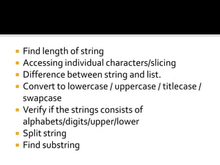  Find length of string
 Accessing individual characters/slicing
 Difference between string and list.
 Convert to lowercase / uppercase / titlecase /
swapcase
 Verify if the strings consists of
alphabets/digits/upper/lower
 Split string
 Find substring
 