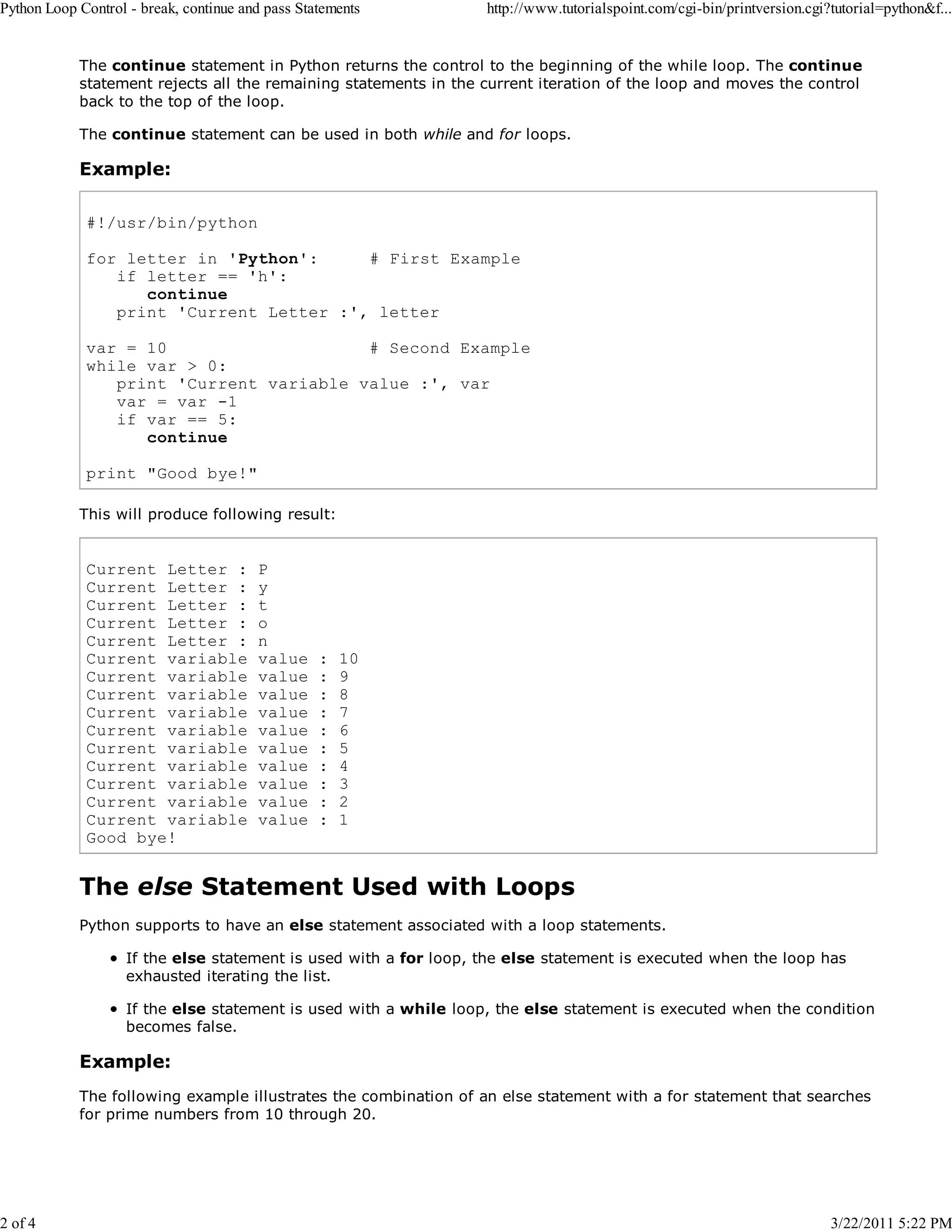 Python Loop Control - break, continue and pass Statements

2 of 4

http://www.tutorialspoint.com/cgi-bin/printversion.cgi?tutorial=python&f...

The continue statement in Python returns the control to the beginning of the while loop. The continue
statement rejects all the remaining statements in the current iteration of the loop and moves the control
back to the top of the loop.
The continue statement can be used in both while and for loops.

Example:
#!/usr/bin/python
for letter in 'Python':
# First Example
if letter == 'h':
continue
print 'Current Letter :', letter
var = 10
# Second Example
while var > 0:
print 'Current variable value :', var
var = var -1
if var == 5:
continue
print "Good bye!"
This will produce following result:

Current Letter :
Current Letter :
Current Letter :
Current Letter :
Current Letter :
Current variable
Current variable
Current variable
Current variable
Current variable
Current variable
Current variable
Current variable
Current variable
Current variable
Good bye!

P
y
t
o
n
value
value
value
value
value
value
value
value
value
value

:
:
:
:
:
:
:
:
:
:

10
9
8
7
6
5
4
3
2
1

The else Statement Used with Loops
Python supports to have an else statement associated with a loop statements.
If the else statement is used with a for loop, the else statement is executed when the loop has
exhausted iterating the list.
If the else statement is used with a while loop, the else statement is executed when the condition
becomes false.

Example:
The following example illustrates the combination of an else statement with a for statement that searches
for prime numbers from 10 through 20.

3/22/2011 5:22 PM

 