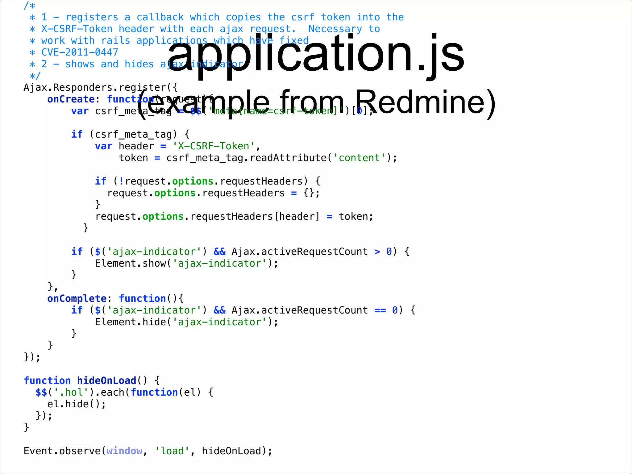 /*
 * 1 - registers a callback which copies the csrf token into the
 * X-CSRF-Token header with each ajax request. Necessary to


                           application.js
 * work with rails applications which have fixed
 * CVE-2011-0447
 * 2 - shows and hides ajax indicator
 */
Ajax.Responders.register({

                      (example from Redmine)
    onCreate: function(request){
        var csrf_meta_tag = $$('meta[name=csrf-token]')[0];

         if (csrf_meta_tag) {
             var header = 'X-CSRF-Token',
                 token = csrf_meta_tag.readAttribute('content');

                if (!request.options.requestHeaders) {
                  request.options.requestHeaders = {};
                }
                request.options.requestHeaders[header] = token;
            }

         if ($('ajax-indicator') && Ajax.activeRequestCount > 0) {
             Element.show('ajax-indicator');
         }
      },
      onComplete: function(){
          if ($('ajax-indicator') && Ajax.activeRequestCount == 0) {
              Element.hide('ajax-indicator');
          }
      }
});

function hideOnLoad() {
  $$('.hol').each(function(el) {
    el.hide();
  });
}

Event.observe(window, 'load', hideOnLoad);
 