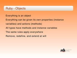 Ruby - Objects

Everything is an object
Everything can be given its own properties (instance
variables) and actions (methods)
All types have methods and instance variables
The same rules apply everywhere
Remove, redefine, and extend at will
 