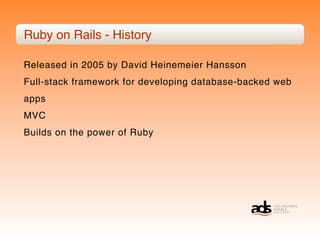 Ruby on Rails - History

Released in 2005 by David Heinemeier Hansson
Full-stack framework for developing database-backed web
apps
MVC
Builds on the power of Ruby
 